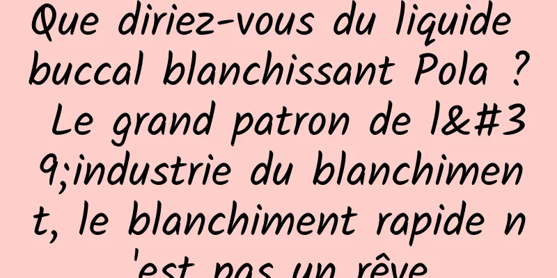 Que diriez-vous du liquide buccal blanchissant Pola ? Le grand patron de l'industrie du blanchiment, le blanchiment rapide n'est pas un rêve