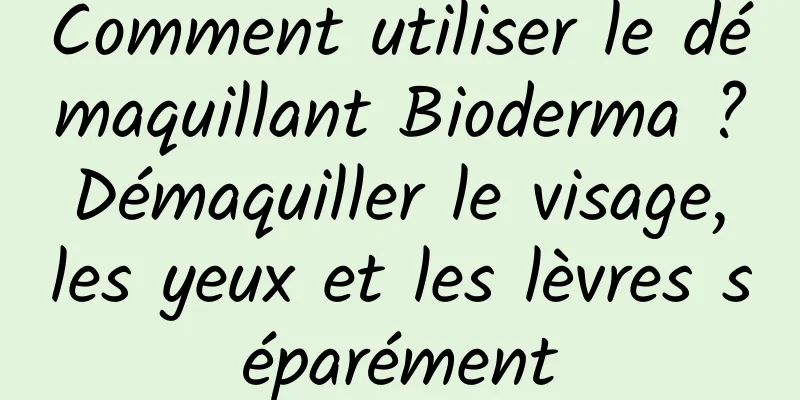 Comment utiliser le démaquillant Bioderma ? Démaquiller le visage, les yeux et les lèvres séparément