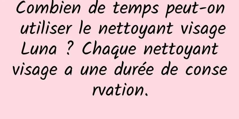 Combien de temps peut-on utiliser le nettoyant visage Luna ? Chaque nettoyant visage a une durée de conservation.