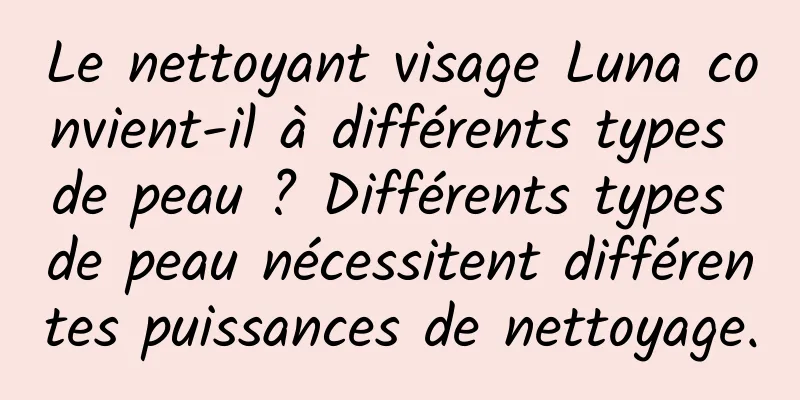 Le nettoyant visage Luna convient-il à différents types de peau ? Différents types de peau nécessitent différentes puissances de nettoyage.