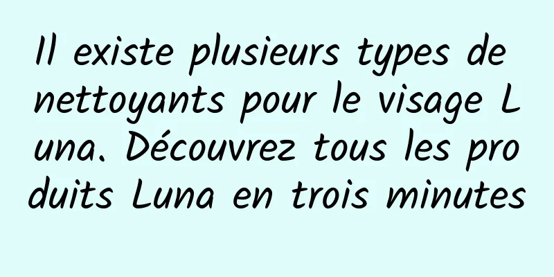Il existe plusieurs types de nettoyants pour le visage Luna. Découvrez tous les produits Luna en trois minutes