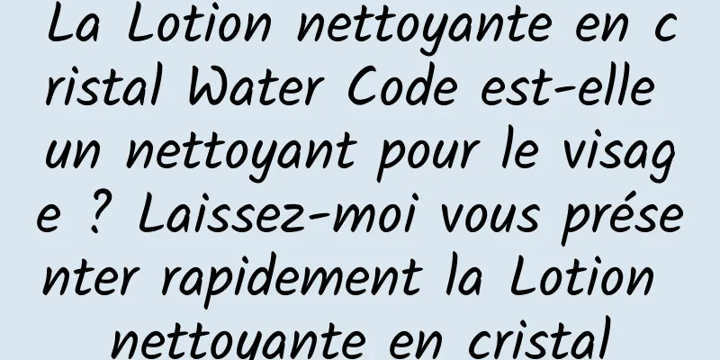 La Lotion nettoyante en cristal Water Code est-elle un nettoyant pour le visage ? Laissez-moi vous présenter rapidement la Lotion nettoyante en cristal