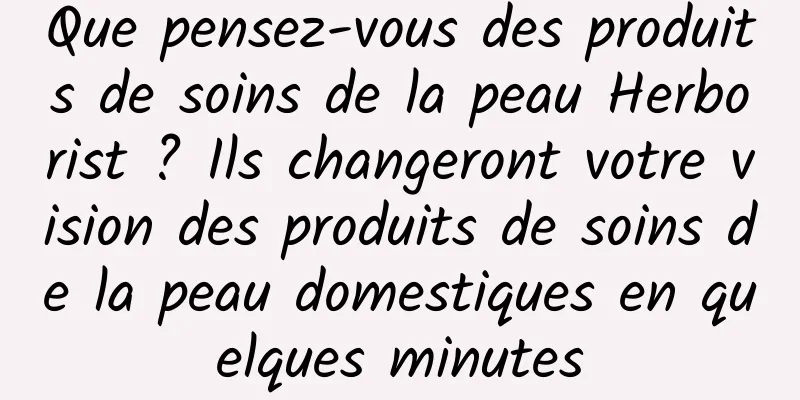 Que pensez-vous des produits de soins de la peau Herborist ? Ils changeront votre vision des produits de soins de la peau domestiques en quelques minutes