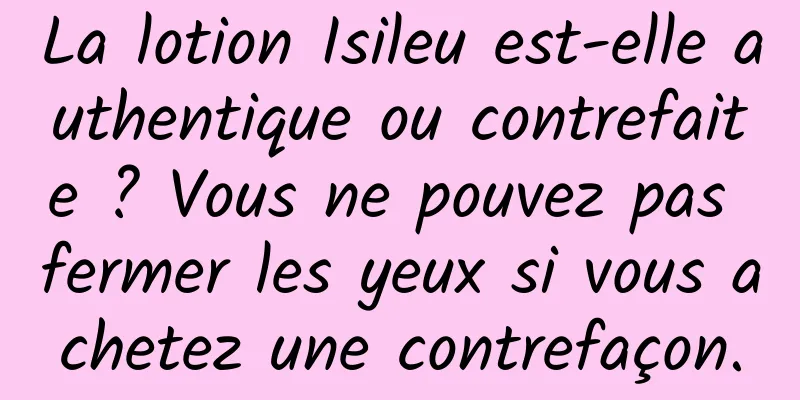 La lotion Isileu est-elle authentique ou contrefaite ? Vous ne pouvez pas fermer les yeux si vous achetez une contrefaçon.