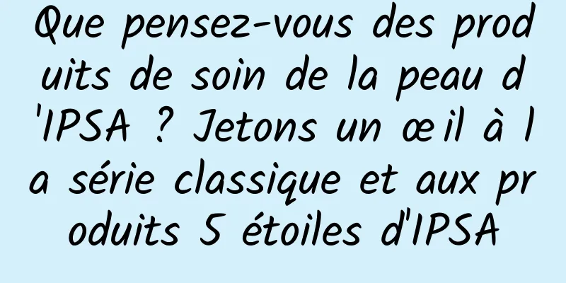 Que pensez-vous des produits de soin de la peau d'IPSA ? Jetons un œil à la série classique et aux produits 5 étoiles d'IPSA