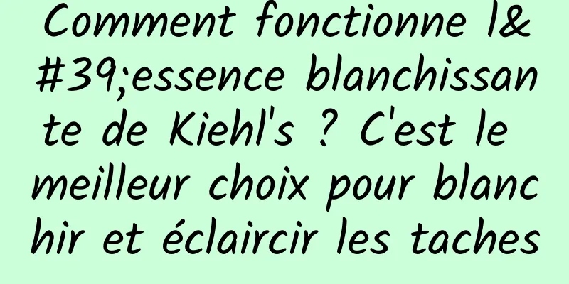 Comment fonctionne l'essence blanchissante de Kiehl's ? C'est le meilleur choix pour blanchir et éclaircir les taches