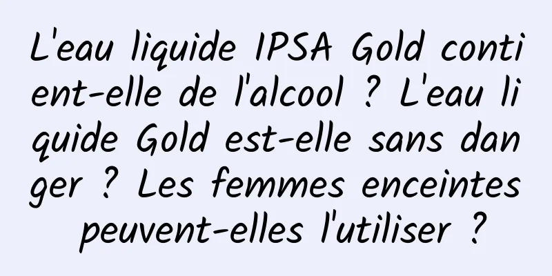 L'eau liquide IPSA Gold contient-elle de l'alcool ? L'eau liquide Gold est-elle sans danger ? Les femmes enceintes peuvent-elles l'utiliser ?