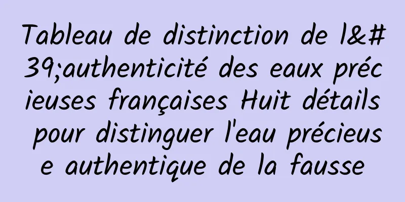 Tableau de distinction de l'authenticité des eaux précieuses françaises Huit détails pour distinguer l'eau précieuse authentique de la fausse