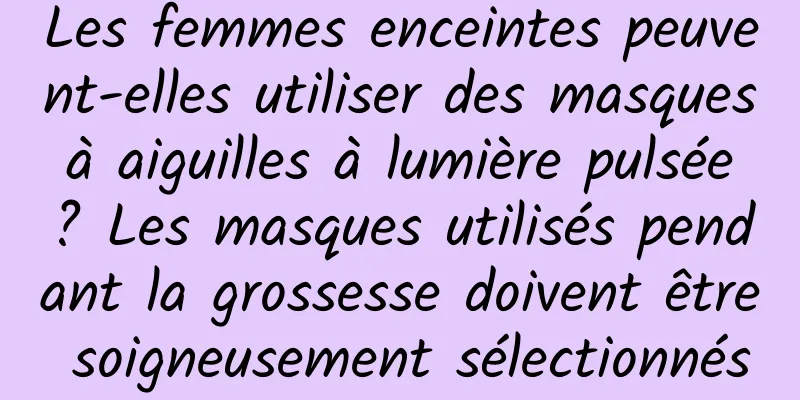 Les femmes enceintes peuvent-elles utiliser des masques à aiguilles à lumière pulsée ? Les masques utilisés pendant la grossesse doivent être soigneusement sélectionnés