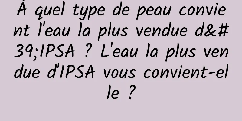 À quel type de peau convient l'eau la plus vendue d'IPSA ? L'eau la plus vendue d'IPSA vous convient-elle ?
