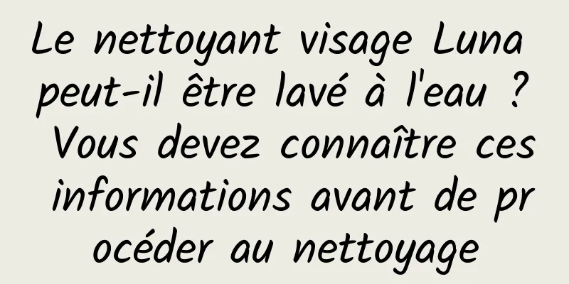Le nettoyant visage Luna peut-il être lavé à l'eau ? Vous devez connaître ces informations avant de procéder au nettoyage