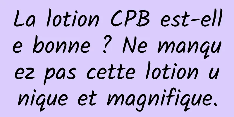 La lotion CPB est-elle bonne ? Ne manquez pas cette lotion unique et magnifique.