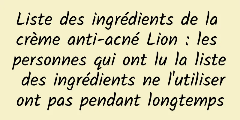 Liste des ingrédients de la crème anti-acné Lion : les personnes qui ont lu la liste des ingrédients ne l'utiliseront pas pendant longtemps