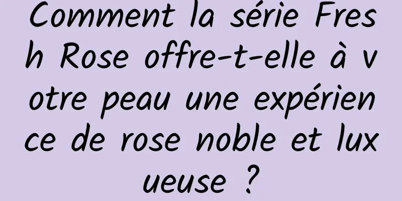 Comment la série Fresh Rose offre-t-elle à votre peau une expérience de rose noble et luxueuse ?