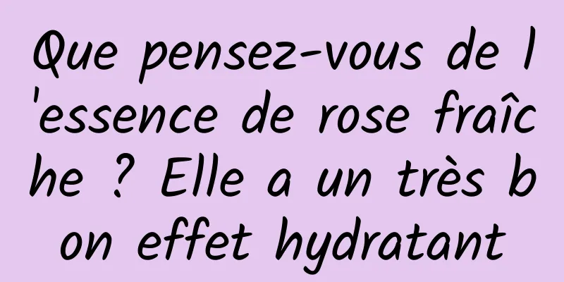 Que pensez-vous de l'essence de rose fraîche ? Elle a un très bon effet hydratant
