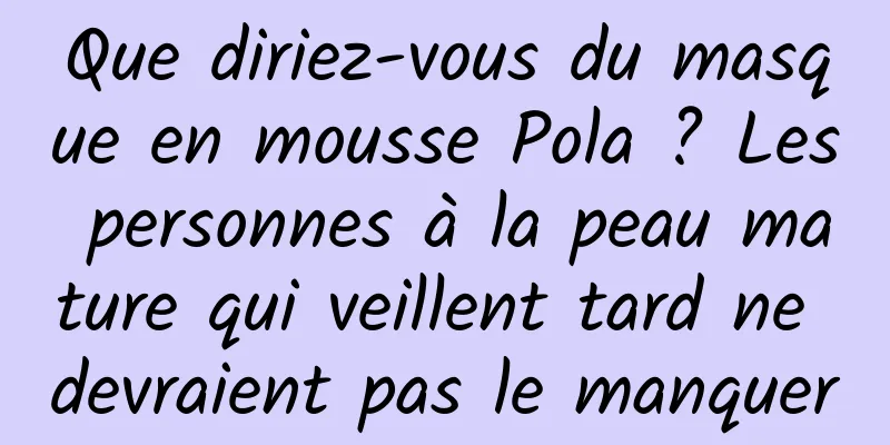 Que diriez-vous du masque en mousse Pola ? Les personnes à la peau mature qui veillent tard ne devraient pas le manquer