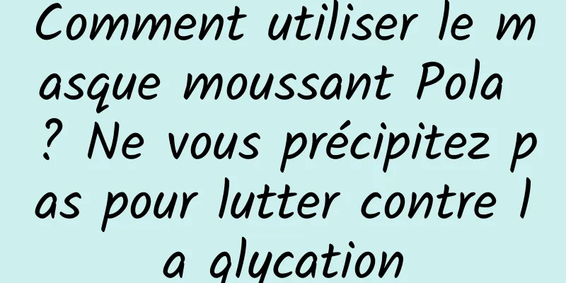 Comment utiliser le masque moussant Pola ? Ne vous précipitez pas pour lutter contre la glycation