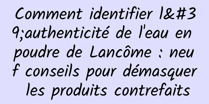 Comment identifier l'authenticité de l'eau en poudre de Lancôme : neuf conseils pour démasquer les produits contrefaits