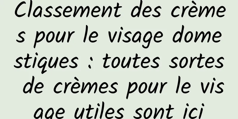 Classement des crèmes pour le visage domestiques : toutes sortes de crèmes pour le visage utiles sont ici