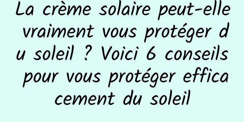 La crème solaire peut-elle vraiment vous protéger du soleil ? Voici 6 conseils pour vous protéger efficacement du soleil