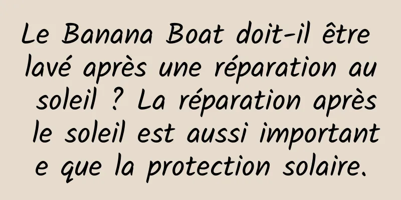 Le Banana Boat doit-il être lavé après une réparation au soleil ? La réparation après le soleil est aussi importante que la protection solaire.