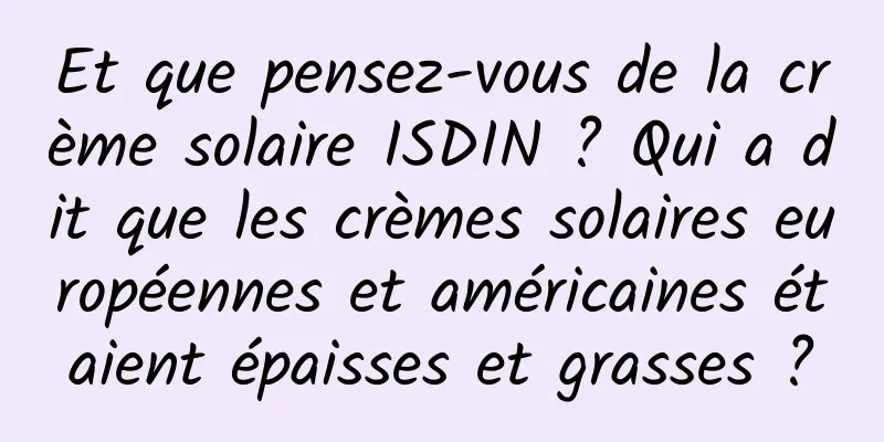 Et que pensez-vous de la crème solaire ISDIN ? Qui a dit que les crèmes solaires européennes et américaines étaient épaisses et grasses ?