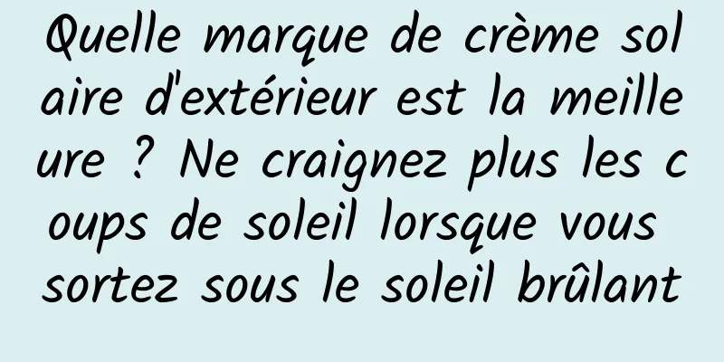 Quelle marque de crème solaire d'extérieur est la meilleure ? Ne craignez plus les coups de soleil lorsque vous sortez sous le soleil brûlant