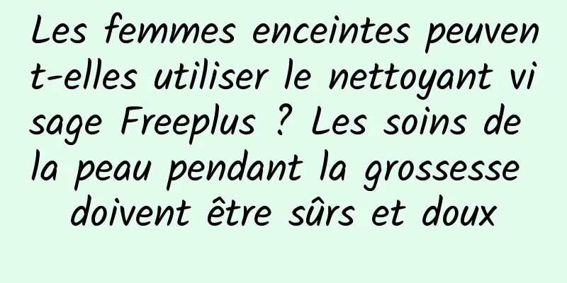 Les femmes enceintes peuvent-elles utiliser le nettoyant visage Freeplus ? Les soins de la peau pendant la grossesse doivent être sûrs et doux
