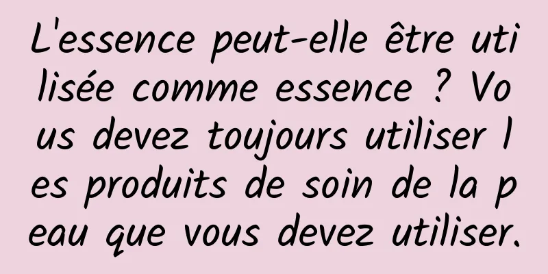 L'essence peut-elle être utilisée comme essence ? Vous devez toujours utiliser les produits de soin de la peau que vous devez utiliser.
