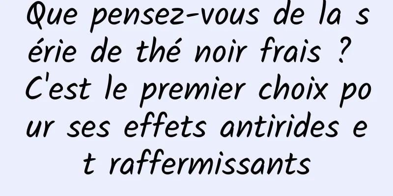 Que pensez-vous de la série de thé noir frais ? C'est le premier choix pour ses effets antirides et raffermissants