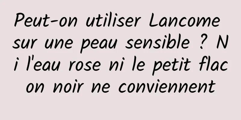 Peut-on utiliser Lancome sur une peau sensible ? Ni l'eau rose ni le petit flacon noir ne conviennent