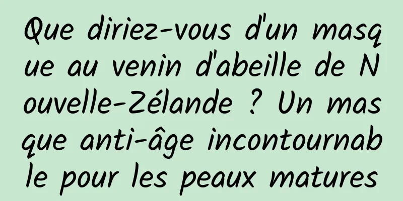 Que diriez-vous d'un masque au venin d'abeille de Nouvelle-Zélande ? Un masque anti-âge incontournable pour les peaux matures