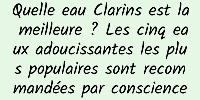Quelle eau Clarins est la meilleure ? Les cinq eaux adoucissantes les plus populaires sont recommandées par conscience