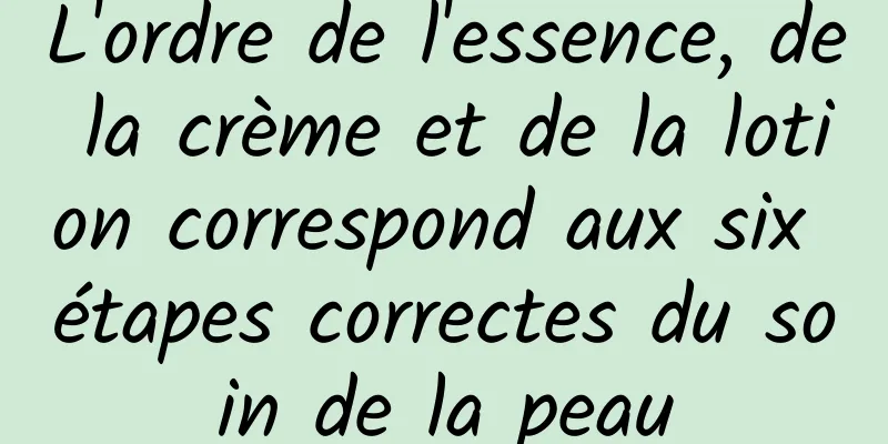 L'ordre de l'essence, de la crème et de la lotion correspond aux six étapes correctes du soin de la peau