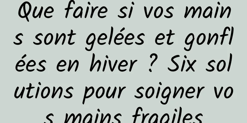 Que faire si vos mains sont gelées et gonflées en hiver ? Six solutions pour soigner vos mains fragiles