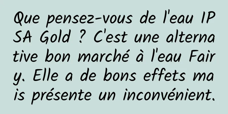 Que pensez-vous de l'eau IPSA Gold ? C'est une alternative bon marché à l'eau Fairy. Elle a de bons effets mais présente un inconvénient.