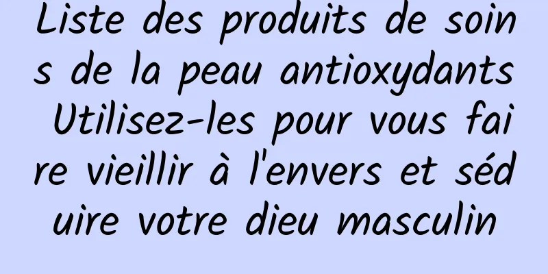 Liste des produits de soins de la peau antioxydants Utilisez-les pour vous faire vieillir à l'envers et séduire votre dieu masculin