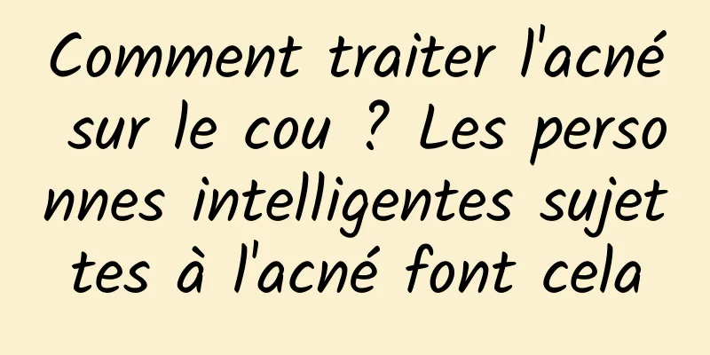 Comment traiter l'acné sur le cou ? Les personnes intelligentes sujettes à l'acné font cela