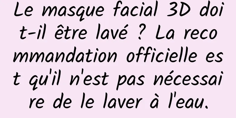 Le masque facial 3D doit-il être lavé ? La recommandation officielle est qu'il n'est pas nécessaire de le laver à l'eau.