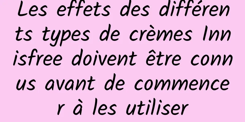 Les effets des différents types de crèmes Innisfree doivent être connus avant de commencer à les utiliser