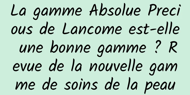 La gamme Absolue Precious de Lancome est-elle une bonne gamme ? Revue de la nouvelle gamme de soins de la peau