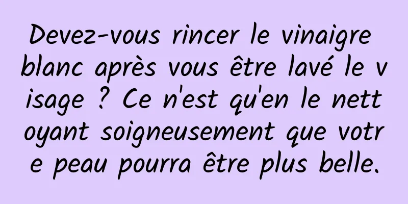 Devez-vous rincer le vinaigre blanc après vous être lavé le visage ? Ce n'est qu'en le nettoyant soigneusement que votre peau pourra être plus belle.