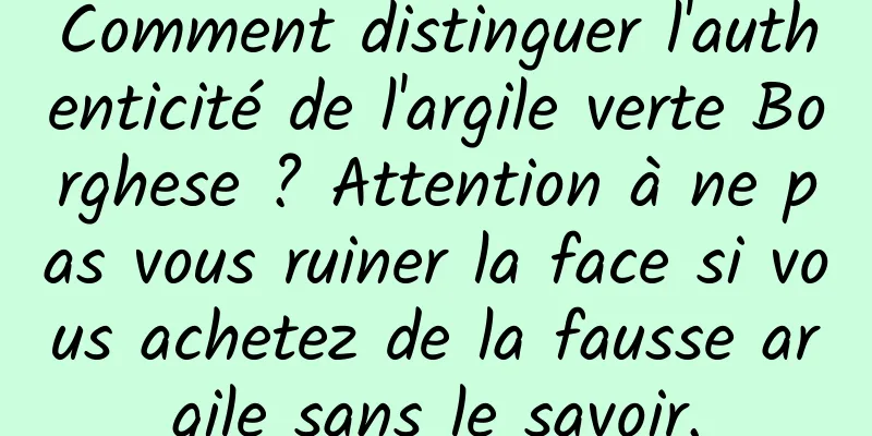 Comment distinguer l'authenticité de l'argile verte Borghese ? Attention à ne pas vous ruiner la face si vous achetez de la fausse argile sans le savoir.