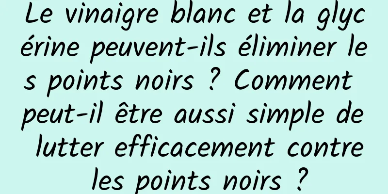 Le vinaigre blanc et la glycérine peuvent-ils éliminer les points noirs ? Comment peut-il être aussi simple de lutter efficacement contre les points noirs ?