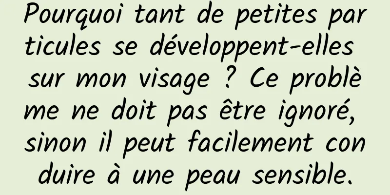 Pourquoi tant de petites particules se développent-elles sur mon visage ? Ce problème ne doit pas être ignoré, sinon il peut facilement conduire à une peau sensible.