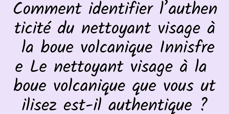 Comment identifier l’authenticité du nettoyant visage à la boue volcanique Innisfree Le nettoyant visage à la boue volcanique que vous utilisez est-il authentique ?