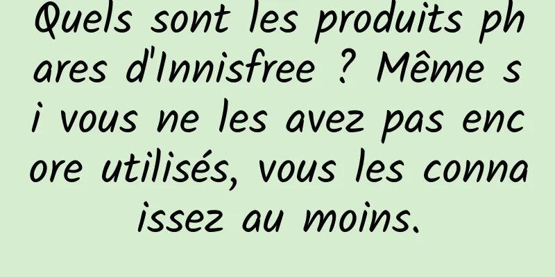 Quels sont les produits phares d'Innisfree ? Même si vous ne les avez pas encore utilisés, vous les connaissez au moins.