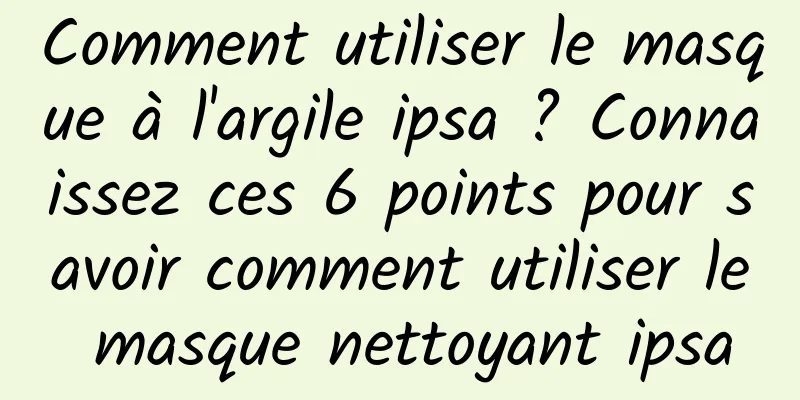 Comment utiliser le masque à l'argile ipsa ? Connaissez ces 6 points pour savoir comment utiliser le masque nettoyant ipsa
