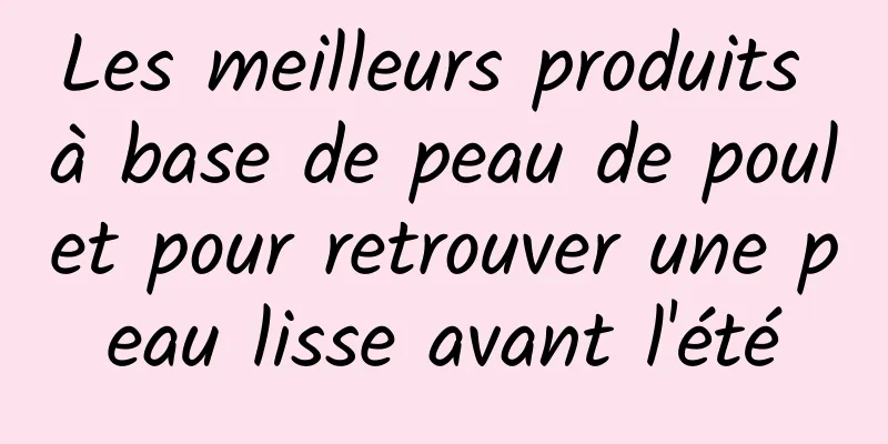 Les meilleurs produits à base de peau de poulet pour retrouver une peau lisse avant l'été