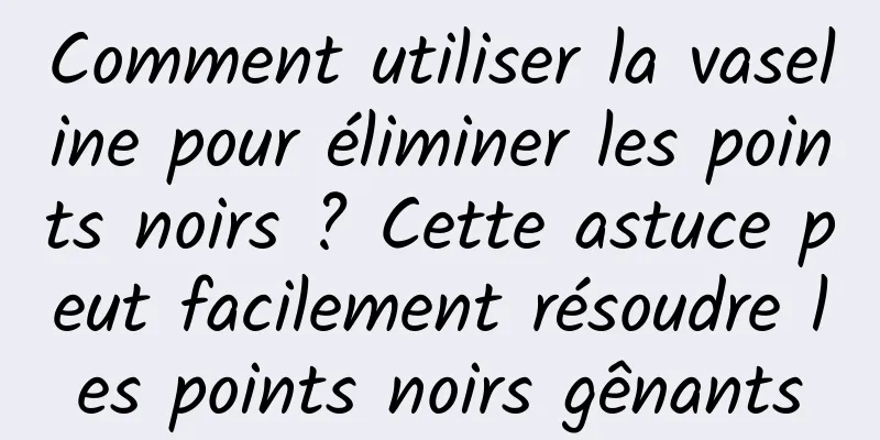 Comment utiliser la vaseline pour éliminer les points noirs ? Cette astuce peut facilement résoudre les points noirs gênants